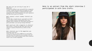 How much are you willing to pay for a
magazine?
I would be willing to pay around £3 for a magazine
I think. I think anymore than £3 might be a little
too much for my liking. I understand that other
magazines like Clash magazine are more expensive
but they have more of a variety.
What layouts/ colour schemes interest you
most?
I really like a simple layout, especially one that’s
easy to follow and get information from easy.
Simple colour schemes too, like black and white or
grey and white- you can’t go wrong with that.
What would you like a magazine to feature?
New artists. I really feel like they don’t have the
chance to express themselves as often as they
could.
What interests you in the magazines you
selected earlier?
I love how they are all so different to each other
and the way their layouts are so unique, they all
seemed to have really grasped what their audience
want to see in their magazine.
Here is an extract from the short interview I
participated in with Zara Crofts.
 