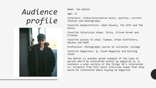 Audience
profile
Name: Joe Walter
Age: 17
Interests: Indie/alternative music, parties, current
fashion and photography
Favorite bands/artists: Deaf Havana, The 1975 and The
Hunna
Favorite television shows: Skins, Prison break and
Friends
Favorite places to shop: Topman, Urban Outfitters,
Adidas and ASOS
Profession: Photography course at Leicester college
Favorite magazines: Q, Clash Magazine and Rolling
Stone
Joe Walter is another great example of the type of
person who’d be interested within my magazine as it
contains a wide variety of the things he’s interested
in. Evidence from this short interview shows that they
would be interested about buying my magazine.
 
