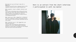 How much are you willing to pay for a
magazine?
Probably around £3 to £4, it depends what's in the
magazine I guess and if it really intrigues me.
What layouts/ colour schemes interest you
most?
I love colour contrasting colour schemes-the ones
that have one colour that almost compliments the
other. I believe it can change your view on a
magazine if its accompanied by a simple and not
overcomplicated layout.
What would you like a magazine to feature?
I’d want a magazine to feature upcoming concerts
that I can go to with my friends, especially ones for
new artists.
What interests you in the magazines you
selected earlier?
I find it really interesting how ‘Q’ presents its
magazine. In a way I almost find it refreshing
because you know they’re all different even though
they have most of the same features.
Here is an extract from the short interview
I participated in with Joe Walter
 