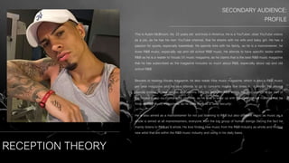 RECEPTION THEORY
SECONDARY AUDIENCE:
PROFILE
This is Austin McBroom, his 22 years old and lives in America. He is a YouTuber, does YouTube videos
as a job, as he has his own YouTube channel, that he shares with his wife and baby girl. He has a
passion for sports, especially basketball. He spends time with his family, as he is a mainstreamer, he
loves R&B music, especially rap and old school R&B music. He attends to have specific tastes within
R&B as he is a reader to Vocals (V) music magazine, as he claims that is the best R&B music magazine
that he has subscribed as the magazine includes so much about R&B, especially about rap and old
school R&B.
Besides of reading Vocals magazine, he also reads Vibe music magazine, which is also a R&B music
per year magazine and he also attends to go to concerts maybe five times in a month. He always
spends money on new singles and albums from his favourite R&B artists. He also attends to be part of
the largest group so money is no problem, as he tries to keep up with the conventional material that he
finds on R&B music magazines, as he uses them as a ‘seek security’.
He is also aimed as a mainstreamer for not just listening to R&B but also different music as music as a
whole is aimed at all mainstreamers, everyone from the big group of human beings (facing the fact he
mainly listens to R&B as a whole. He love finding new music from the R&B industry as whole and finding
new artist that are within the R&B music industry and using in his daily basis.
 