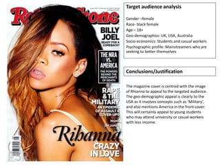 Target audience analysis
Gender –female
Race- black female
Age – 18+
Geo-demographics: UK, USA, Australia
Socio-economics: Students and casual workers
Psychographic profile: Mainstreamers who are
seeking to better themselves
Conclusions/Justification
The magazine cover is centred with the image
of Rhianna to appeal to the targeted audience.
The geo-demographic appeal is clearly to the
USA as it involves concepts such as ‘Military’,
and also mentions America in the front cover.
This will certainly appeal to young students
who may attend university or casual workers
with less income.
 