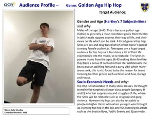 Audience Profile – Genre: Golden Age Hip Hop
Target Audience:
Gender and Age (Hartley’s 7 Subjectivities)
and why
Males of the age 16-40. This is because golden age
HipHop is generally a male orientated genre from the 80s
in which male rappers express their way of life, and their
views on life which can be dark. A lot of general hip hop
lyrics are sex and drug based which often doesn’t appeal
to many female audiences. Teenagers are a huge target
audience for hip hop as it translates a lot of their life
experiences into the music, so is relatable. The lyrics in-
powers males from the ages 16-40 making them feel like
they have a sense of control in their life. Additionally the
beats give an uplifting feel and a party vibe which many
teens seek, this is also found to be the reason for teens
listening to other genres such as Drum and Bass, Garage
and House.
Socio-Economic Needs and why:
Hip Hop is translatable to many social classes, its thought
to mainly be targeted at lower class people (category D
and E) who feel suppression and struggles of life, where
the lyrics will be relatable such as drug use and gang
violence. However hip hop can also be relatable to
people in higher class’s who when younger were brought
up listening hip hop in the 80s and 90s listening to artists
such as the Beastie Boys, Public Enemy and Quasimoto.
Name: Jude Munday
Candidate Number: 3092
 