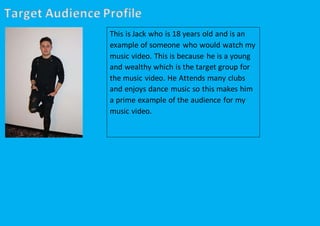 Target Audience Profile
This is Jack who is 18 years old and is an
example of someone who would watch my
music video. This is because he is a young
and wealthy which is the target group for
the music video. He Attends many clubs
and enjoys dance music so this makes him
a prime example of the audience for my
music video.
 
