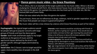 • Dance genre music video – by Grace Pountney
This is Olivia, she is an example of the target audience for my music video. Olivia is 18 and is
studying her A levels at sixth form. She loves dance/ house music and often goes to festivals
that stick to this genre. For example the ones she has lined up for this year are, We Are
festival,SW4 and Cream fields.
When she was asked why she likes the genre she replied
“its just music, there are no references to drugs, violence, racial or gender separation. Its just
the music that people can enjoy in a good atmosphere”
My music video will be a new release by a dance artist Grace Pountney as part of her debut.
Psychographic: the typical target audience would
be people who go to popular concerts with large
groups of friends and love the dance genre
Gender: both male and female apply to my target
audience as the genre of music and the
age/social classes defined by the brief is not
gender specific although largely dominated by
male DJ’s
Social class: the 2 classes I aim to target would be
upper, more wealthy class of people in the A/B
class.
Interests: main interests would be socialising with friends at
festivals, parties or going out in general. They would also use
social media a lot due to their age meaning they would also
follow a lot of house or dance DJs to keep updated. Other
interests may include sport and music.
Geodemographic: the would live in either busy and built up
settings such as Kensington or more rural locations like Hutton or
Chelsea, with affluent surroundings.
Age: age range between 16-25 years old as they will be familiar
with new and popular music video style and new music within
the dance genre.
 