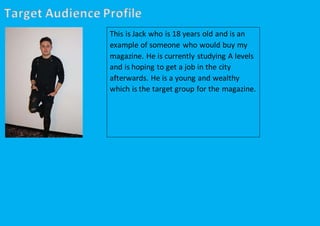 Target Audience Profile
This is Jack who is 18 years old and is an
example of someone who would buy my
magazine. He is currently studying A levels
and is hoping to get a job in the city
afterwards. He is a young and wealthy
which is the target group for the magazine.
 