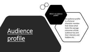Audience
profile
What is an audience
profile?
An audience profile
is a fictional
character member
that shows what
traits the average
consumer of that
audience has and
their interests and
hobbies etc.
 