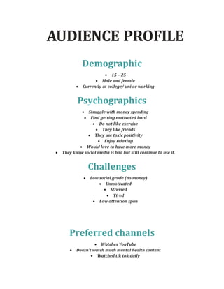 AUDIENCE PROFILE
Demographic
 15 – 25
 Male and female
 Currently at college/ uni or working
Psychographics
 Struggle with money spending
 Find getting motivated hard
 Do not like exercise
 They like friends
 They use toxic positivity
 Enjoy relaxing
 Would love to have more money
 They know social media is bad but still continue to use it.
Challenges
 Low social grade (no money)
 Unmotivated
 Stressed
 Tired
 Low attention span
Preferred channels
 Watches YouTube
 Doesn’t watch much mental health content
 Watched tik tok daily
 