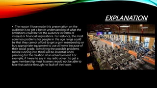 EXPLANATION
• The reason I have made this presentation on the
audience is to get a better understanding of what the
limitations could be for the audience in terms of
interest or financial implications. For instance, the most
common problems for people in this age range could
be that they cannot afford to get a gym membership or
buy appropriate equipment to use at home because of
their social grade. Identifying the possible problems
before running into them will be essential when
planning for the creation of an advertisement. For
example, if I were to say in my radio advert to get a
gym membership most listeners would not be able to
take that advice through no fault of their own.