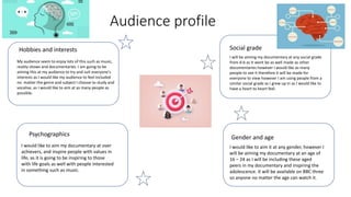 Audience profile
Hobbies and interests Social grade
Gender and age
Psychographics
My audience seem to enjoy lots of this such as music,
reality shows and documentaries. I am going to be
aiming this at my audience to try and suit everyone's
interests as I would like my audience to feel included
no matter the genre and subject I choose to study and
vocalise, as I would like to aim at as many people as
possible.
I will be aiming my documentary at any social grade
from d-b as It wont be as well made as other
documentaries however I would like as many
people to see it therefore it will be made for
everyone to view however I am using people from a
similar social grade as I grew up in as I would like to
have a heart to heart feel.
I would like to aim my documentary at over
achievers, and inspire people with values in
life, as it is going to be inspiring to those
with life goals as well with people interested
in something such as music.
I would like to aim it at any gender, however I
will be aiming my documentary at an age of
16 – 24 as I will be including these aged
peers in my documentary and inspiring the
adolescence. It will be available on BBC three
so anyone no matter the age can watch it.
 