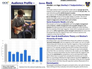 Audience Profile – Genre: Rock
Target Audience:
Gender and Age (Hartley’s 7 Subjectivities) and
why
The target audience would be primarily males with an average age of 22,
however to put the age in a group the males would be 17-24 year olds. The
main ethnicity would be British located in London.
The audience will like Rock and Indie music, being 5.5 times more likely to
go to a Rock gig and lots of famous gigs happen in London. The sort of
clothes the target audience would wear would be brands such as vans,
ripped or baggy jeans and dark colors such as black.
Socio-Economic Needs and why:
Most people are from group A,B and C1 with being higher management
such as doctors, middle management such as graphic designers and
teachers this demonstrates that the people reading are create therefore
like the creativity of Kerrang! magazine. Lastly, there is people who work in
jobs such as office supervisors, junior managers and nurses this means that
the people who buy the magazine have more money to spend on the
magazine as they have hard jobs.
Katz’ Uses & Gratifications Theory and Maslow’s
Hierarchy of needs
According to Katz’ Uses and Gratifications theory the audience can build a
‘personal relationship’ with my magazine as the readers can use it to fulfill
relationships with friends who also read the magazine or they could build a
relationship with an interview inside the magazine as they will be able to
relate to it. For example, peoples favorite band members they would be
able to build a relationship with them as they get to read most probably
about their life in an interview. Furthermore, the readers can also ‘divert’
as they can immerse themselves into the content inside the magazine and
they can be entertained by competitions such as winning tickets to gigs
which allows them to escape from everyday life situations such as work.
More so, according to Maslow the target audience would be ‘explorers’ as
they are influenced by social change. For example, if they see lots of people
wearing a band t-shirt then they will copy them and be influenced to fit in.
Stereotype(s):
Stereotypies associating to this genre are band t-shirts, men with of tattoos,
black clothing and they could play instruments like guitar and the drums.Name: Emily Vaughan
Candidate Number: 3147
Statistics from the national readership survey
 