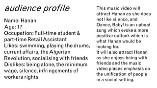audience profile
Name: Hanan
Age: 17
Occupation:Full-time student &
part-time RetailAssistant
Likes: swimming, playing the drums,
current affairs, theAlgerian
Revolution,socialisingwith friends
Dislikes: being alone,the minimum
wage, silence,infringements of
workers rights
This music video will
attract Hanan as she does
not like silence, and
Dance, Baby! is an upbeat
song which evoke a more
positive outlook which is
what Hanan would be
looking for.
It will also attract Hanan
as she enjoys being with
friends and the music
video places emphasis on
the unification of people
in a social setting.
 