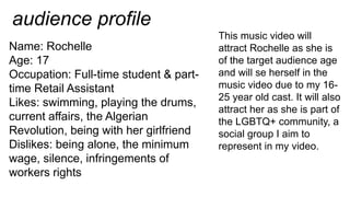 audience profile
Name: Rochelle
Age: 17
Occupation: Full-time student & part-
time Retail Assistant
Likes: swimming, playing the drums,
current affairs, the Algerian
Revolution, being with her girlfriend
Dislikes: being alone, the minimum
wage, silence, infringements of
workers rights
This music video will
attract Rochelle as she is
of the target audience age
and will se herself in the
music video due to my 16-
25 year old cast. It will also
attract her as she is part of
the LGBTQ+ community, a
social group I aim to
represent in my video.
 