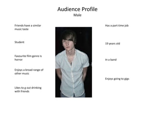Audience Profile Male Friends have a similar music taste Has a part time job Student 19 years old Favourite film genre is horror In a band Enjoys a broad range of other music Enjoys going to gigs Likes to g out drinking with friends 