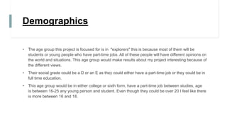 Demographics
• The age group this project is focused for is in "explorers" this is because most of them will be
students or young people who have part-time jobs. All of these people will have different opinions on
the world and situations. This age group would make results about my project interesting because of
the different views.
• Their social grade could be a D or an E as they could either have a part-time job or they could be in
full time education.
• This age group would be in either college or sixth form, have a part-time job between studies, age
is between 16-25 any young person and student. Even though they could be over 20 I feel like there
is more between 16 and 18.
 
