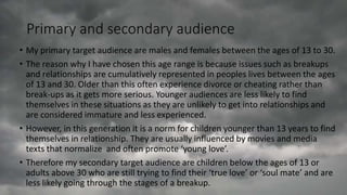 Primary and secondary audience
• My primary target audience are males and females between the ages of 13 to 30.
• The reason why I have chosen this age range is because issues such as breakups
and relationships are cumulatively represented in peoples lives between the ages
of 13 and 30. Older than this often experience divorce or cheating rather than
break-ups as it gets more serious. Younger audiences are less likely to find
themselves in these situations as they are unlikely to get into relationships and
are considered immature and less experienced.
• However, in this generation it is a norm for children younger than 13 years to find
themselves in relationship. They are usually influenced by movies and media
texts that normalize and often promote ‘young love’.
• Therefore my secondary target audience are children below the ages of 13 or
adults above 30 who are still trying to find their ‘true love’ or ‘soul mate’ and are
less likely going through the stages of a breakup.
 