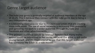 Genre target audience
• The indie pop genre is generally targeted at audience members at the age
of 15-25. This is because they connect with the Indie genre due to being a
very independent age.
• It is becoming more popular due to the increased artists that are creating
more indie music. The use of social networks is increasing their popularity
and spreading the work to a wider audience. Through YouTube and
Facebook and other advertisements.
• The primary audience would be teenage females but many males
within could be interested in her music because the artist is still quite
young herself, and it's inspirational to see that this target audience
has someone like Eilish as a role model.
 