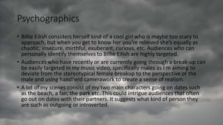 Psychographics
• Billie Eilish considers herself kind of a cool girl who is maybe too scary to
approach, but when you get to know her you’re relieved she’s equally as
chaotic, insecure, mirthful, exuberant, curious, etc. Audiences who can
personally identify themselves to Billie Eilish are highly targeted.
• Audiences who have recently or are currently going through a break-up can
be easily targeted in my music video, specifically males as I m aiming to
deviate from the stereotypical female breakup to the perspective of the
male and using handheld camerawork to create a sense of realism.
• A lot of my scenes consist of my two main characters going on dates such
as the beach, a fair, the park etc. This could intrigue audiences that often
go out on dates with their partners. It suggests what kind of person they
are such as outgoing or introverted.
 
