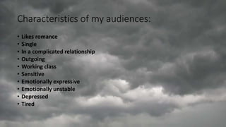 Characteristics of my audiences:
• Likes romance
• Single
• In a complicated relationship
• Outgoing
• Working class
• Sensitive
• Emotionally expressive
• Emotionally unstable
• Depressed
• Tired
 