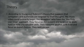 Theory
• According to Young and Rubicam’s theory that suggests that
consumers and audiences are targeted by their thoughts. My music
video could primarily target ‘the strugglers’ who have the ‘You Only
Live Once’ approach. They focus on the present and tend not to work
hard or have any valuable skills. They consume alcohol, junk food and
focus on brand choices. They seek escape.
 