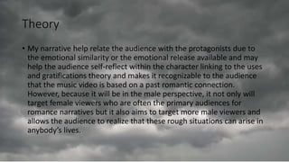 Theory
• My narrative help relate the audience with the protagonists due to
the emotional similarity or the emotional release available and may
help the audience self-reflect within the character linking to the uses
and gratifications theory and makes it recognizable to the audience
that the music video is based on a past romantic connection.
However, because it will be in the male perspective, it not only will
target female viewers who are often the primary audiences for
romance narratives but it also aims to target more male viewers and
allows the audience to realize that these rough situations can arise in
anybody’s lives.
 