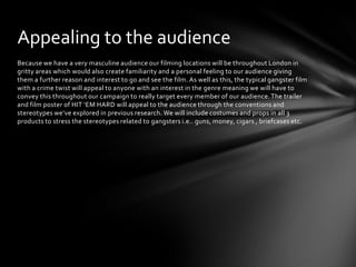 Because we have a very masculine audience our filming locations will be throughout London in
gritty areas which would also create familiarity and a personal feeling to our audience giving
them a further reason and interest to go and see the film. As well as this, the typical gangster film
with a crime twist will appeal to anyone with an interest in the genre meaning we will have to
convey this throughout our campaign to really target every member of our audience.The trailer
and film poster of HIT ‘EM HARD will appeal to the audience through the conventions and
stereotypes we’ve explored in previous research. We will include costumes and props in all 3
products to stress the stereotypes related to gangsters i.e.. guns, money, cigars , briefcases etc.
Appealing to the audience
 