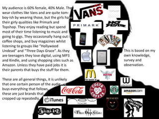 My audience is 60% female, 40% Male. They
wear clothes like Vans and are quite tom-
boy-ish by wearing those, but the girls have
their girly qualities like Primark and
Topshop. They enjoy reading but spend
most of their time listening to music and
going to gigs. They occasionally hang out in
coffee shops, and buy magazines whilst
listening to groups like “Hollywood
Undead” and “Three Days Grace”. As they        This is based on my
are teenagers they love digital, using MP3     own knowledge,
and Kindle, and using shopping sites such as   survey and
Amazon. Unless they have paid jobs it is       observation.
their parents that buys the stuff for them.

These are all general things, it is unlikely
that one certain person of the audience
buys everything that follows,
these are just brands that
cropped up repeatedly.
 