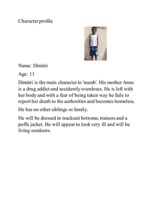 Characterprofile
Name: Dimitri
Age: 11
Dimitri is the main characterin 'numb'. His mother Anne
is a drug addict and accidentlyoverdoses. He is left with
her body and with a fear of being taken way he fails to
report her death to the authorities and becomes homeless.
He has no other siblings or family.
He will be dressed in tracksuit bottoms, trainers and a
puffa jacket. He will appear to look very ill and will be
living outdoors.
 