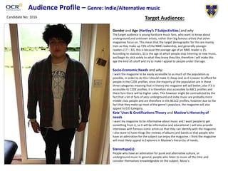 Audience Profile – Genre: Indie/Alternative music
Target Audience:
Gender and Age (Hartley’s 7 Subjectivities) and why
The target audience is young hardcore music fans, who want to know about
underground and unknown artists, rather than big famous artists that other
magazines focus on. This mean that the target demographic for this are mainly
men as they make up 73% of the NME readership, and generally younger
readers (17 – 33), this is because the average age of an NME reader is 25.
According to statistics, 33 is the age at which people stop listening to new music,
and begin to stick solely to what they know they like, therefore I will make this
age the kind of cutoff and try to make I appeal to people under that age.
Socio-Economic Needs and why:
I want the magazine to be easily accessible to as much of the population as
possible, in order to do this I should make it cheap and so it is easier to afford for
people in the C2DE profiles, since the majority of the population are in these
three categories meaning that in theory the magazine will sell better, also if it is
accessible to C2DE profiles, it is therefore also accessible to ABC1 profiles and
there fore there will be higher sales. This however might be contradicted by the
fact that a lot of fans of very underground and indie music are probably more
middle class people and are therefore in the BC1C2 profiles, however due to the
fact that they make up most of the genre’s populace, the magazine will also
appeal to E/D Category.
Katz’ Uses & Gratifications Theory and Maslow’s Hierarchy of
needs
I want my magazine to be informative about music and I want people to get
something from it, so it will be informative and educational. I will also provide
interviews with famous iconic artists so that they can identify with the magazine.
I also want to have things like reviews of albums and bands so that people who
have an admiration for the subject can enjoy the magazine. I think the magazine
will most likely appeal to Explorers in Maslow’s hierarchy of needs.
Stereotype(s):
People who have an admiration for punk and alternative culture, or
underground music in general, people who listen to music all the time and
consider themselves knowledgeable on the subject, Muso’s.
Candidate No: 1016
 
