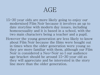AGE
15-30 year olds are more likely going to enjoy our
modernised Film Noir because it involves an up to
date storyline with modern day issues, including
homosexuality and it is based in a school, with the
two main characters being a teacher and a pupil.
However the young generation are less likely to know
about Film Noir because the films were bought out
in times when the older generation were young so
they are more familiar with them, although our Film
Noir is considered a Neo-Noir so I our audience
age bracket should be around 15-30 year old as
they will appreciate and be interested in the story
line more than the older generation.
 
