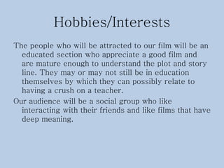 Hobbies/Interests
The people who will be attracted to our film will be an
educated section who appreciate a good film and
are mature enough to understand the plot and story
line. They may or may not still be in education
themselves by which they can possibly relate to
having a crush on a teacher.
Our audience will be a social group who like
interacting with their friends and like films that have
deep meaning.
 
