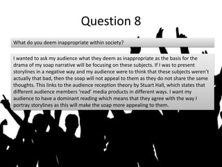 Question 8
What do you deem inappropriate within society?
I wanted to ask my audience what they deem as inappropriate as the basis for the
drama of my soap narrative will be focusing on these subjects. If I was to present
storylines in a negative way and my audience were to think that these subjects weren’t
actually that bad, then the soap will not appeal to them as they do not share the same
thoughts. This links to the audience reception theory by Stuart Hall, which states that
different audience members ‘read’ media products in different ways. I want my
audience to have a dominant reading which means that they agree with the way I
portray storylines as this will make the soap more appealing to them.
 