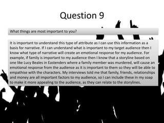 Question 9
What things are most important to you?
It is important to understand this type of attribute as I can use this information as a
basis for narrative. If I can understand what is important to my target audience then I
know what type of narrative will create an emotional response for my audience. For
example, if family is important to my audience then I know that a storyline based on
one like Lucy Beales in Eastenders where a family member was murdered, will cause an
emotional response from the audience as it is important to them so they will be able to
empathise with the characters. My interviews told me that family, friends, relationships
and money are all important factors to my audience, so I can include these in my soap
to make it more appealing to the audience, as they can relate to the storylines.
 