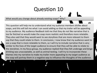Question 10
What would you change about already existing soaps? Why?
This question will help me to understand what my audience members dislike about
soaps, and this will tell me what I can avoid adding so that my trailer will be appealing
to my audience. My audience feedback told me that they do not like narrative that is
too far fetched so would make the soap more realistic and therefore more relatable.
They also said that they would want to see storylines that are more relevant to them
sop that they could relate to them. In conclusion, I now know that my audience want to
see a soap that is more relatable to them, so I will try to include narrative that is very
similar to the lives of the target audience to ensure that they will be able to relate to
the storylines. In my focus group, my audience replied that they felt underage and binge
drinking was unacceptable, as well as animal testing. I will try to incorporate these
themes into my narrative to make my trailer more appealing to my target audience as
the soap will portray them in a negative way to influence the thoughts of the audience.
 