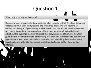 Question 1
What do you do in your free time?
During my focus group, I asked my audience what they did in their free time to try and
understand what their lifestyle is like and what they enjoy. This will help me to
understand the type of people they are like which I can use to base my characters on.
My results showed me that my audience like to play sports such as football and
athletics. One audience member also said that they have a lot of homework, which
gives me the idea that they are hardworking. I can use this information to decide what
type of characters I want to include in my trailer, and by making them similar to my
target audience will make them more realistic and relatable as they have similar
interests.
 