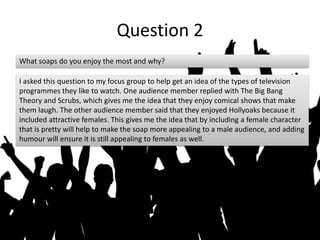 Question 2
What soaps do you enjoy the most and why?
I asked this question to my focus group to help get an idea of the types of television
programmes they like to watch. One audience member replied with The Big Bang
Theory and Scrubs, which gives me the idea that they enjoy comical shows that make
them laugh. The other audience member said that they enjoyed Hollyoaks because it
included attractive females. This gives me the idea that by including a female character
that is pretty will help to make the soap more appealing to a male audience, and adding
humour will ensure it is still appealing to females as well.
 