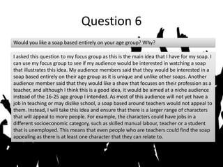Question 6
Would you like a soap based entirely on your age group? Why?
I asked this question to my focus group as this is the main idea that I have for my soap. I
can use my focus group to see if my audience would be interested in watching a soap
that illustrates this idea. My audience members said that they would be interested in a
soap based entirely on their age group as it is unique and unlike other soaps. Another
audience member said that they would like a show that focuses on their profession as a
teacher, and although I think this is a good idea, it would be aimed at a niche audience
instead of the 16-25 age group I intended. As most of this audience will not yet have a
job in teaching or may dislike school, a soap based around teachers would not appeal to
them. Instead, I will take this idea and ensure that there is a larger range of characters
that will appeal to more people. For example, the characters could have jobs in a
different socioeconomic category, such as skilled manual labour, teacher or a student
that is unemployed. This means that even people who are teachers could find the soap
appealing as there is at least one character that they can relate to.
 