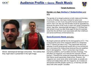 Audience Profile – Genre: Rock Music 
Target Audience: 
Gender and Age (Hartley’s 7 Subjectivities) and 
why 
The gender of my target audience is both males and females, 
In terms of Hartley, men have motives for action and 
movements- so rock music has performances related to lots of 
actions. But I can also say that females would be appealed too, 
because the genre of the music is open and varied compared to 
others. Age-wise, stereotypically teenagers (17/18) likes fast, 
high tempo’d music but also those aged 40 plus for example, 
would like the old Rock music associated with their childhood, 
and sense worthiness of themselves too. 
Socio-Economic Needs and why: 
My target audiences will fall into the demographics of C1. This 
is because the price of the magazine will be of a cheapness 
that C1 citizens are able to buy. They appreciate discounts, 
whereas A and B social groups would carry on as normal and 
don’t mind about the cheap prices because they are wealthier 
than C demographics. The C1 consumers may include 
economic problems, such as debts and lack of savings. This 
will affect my magazine, as it reduces the chances of them 
buying it. Therefore the audiences (especially those who are in 
their teens) would appreciate cheap prices. However, the 
magazine can cover some other social needs, as people can 
interact and relate (Katz) with the magazine, as it creates an 
atmosphere that lifts people’s spirits up, or that they can talk 
about with other people / socialise. 
Above: stereotypical teenage consumers. The clothes that 
they might wear is presented in the right image. 
 
