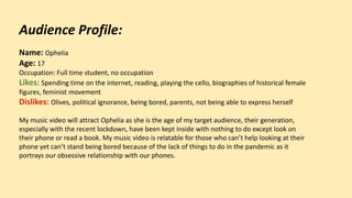 Audience Profile:
Name: Ophelia
Age: 17
Occupation: Full time student, no occupation
Likes: Spending time on the internet, reading, playing the cello, biographies of historical female
figures, feminist movement
Dislikes: Olives, political ignorance, being bored, parents, not being able to express herself
My music video will attract Ophelia as she is the age of my target audience, their generation,
especially with the recent lockdown, have been kept inside with nothing to do except look on
their phone or read a book. My music video is relatable for those who can’t help looking at their
phone yet can’t stand being bored because of the lack of things to do in the pandemic as it
portrays our obsessive relationship with our phones.
 