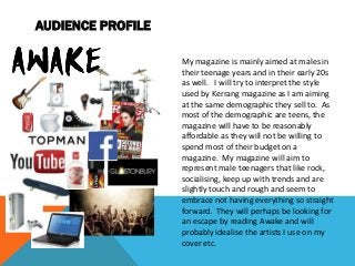 AUDIENCE PROFILE
My magazine is mainly aimed at males in
their teenage years and in their early 20s
as well. I will try to interpret the style
used by Kerrang magazine as I am aiming
at the same demographic they sell to. As
most of the demographic are teens, the
magazine will have to be reasonably
affordable as they will not be willing to
spend most of their budget on a
magazine. My magazine will aim to
represent male teenagers that like rock,
socialising, keep up with trends and are
slightly touch and rough and seem to
embrace not having everything so straight
forward. They will perhaps be looking for
an escape by reading Awake and will
probably idealise the artists I use on my
cover etc.
 