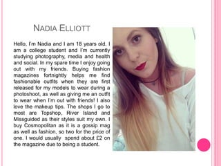 NADIA ELLIOTT
Hello, I’m Nadia and I am 18 years old. I
am a college student and I’m currently
studying photography, media and health
and social. In my spare time I enjoy going
out with my friends. Buying fashion
magazines fortnightly helps me find
fashionable outfits when they are first
released for my models to wear during a
photoshoot, as well as giving me an outfit
to wear when I’m out with friends! I also
love the makeup tips. The shops I go to
most are Topshop, River Island and
Missguided as their styles suit my own. I
buy Cosmopolitan as it is a gossip mag
as well as fashion, so two for the price of
one. I would usually spend about £2 on
the magazine due to being a student.
 