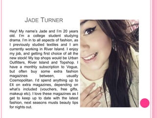 JADE TURNER
Hey! My name’s Jade and I’m 20 years
old. I’m a college student studying
drama. I’m in to all aspects of fashion, as
I previously studied textiles and I am
currently working in River Island. I enjoy
my job, and getting first choice of all the
new stock! My top shops would be Urban
Outfitters, River Island and Topshop. I
have a monthly subscription to Vogue,
but often buy some extra fashion
magazines between, usually
Cosmopolitan. I’d spend anything up to
£4 on extra magazines, depending on
what’s included (vouchers, free gifts,
makeup etc). I love these magazines as I
get to keep up to date with the latest
fashion, next seasons musts beauty tips
for nights out.
 