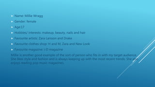  Name: Millie Wragg
 Gender: female
 Age:17
 Hobbies/ interests: makeup, beauty, nails and hair
 Favourite artists: Zara Larsson and Drake
 Favourite clothes shop: H and M, Zara and New Look
 Favourite magazine: i-D magazine
Millie is another good example of the sort of person who fits in with my target audience.
She likes style and fashion and is always keeping up with the most recent trends. She also
enjoys reading pop music magazines.
 