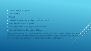 Name: George Doughty
 Gender: Male
 Age:18
 Hobbies/ interests: technology, music and piano
 Favourite artists: Sia, 21 pilots
 Favourite clothes shop: Topman and Primark
 Favourite magazine: Dazed and Billboard
George is also within my target audience, he listens to popular and trending music which
could be why he likes reading music magazines. He has a good sense of style which can
give me a clear idea of what my target group might be interested in.
 