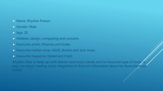  Name: Rhydian Preson
 Gender: Male
 Age: 20
 Hobbies: design, computing and concerts
 Favourite artists: Rhianna and Drake
 Favourite clothes shop: ASOS, Burton and Jack Jones
 Favourite magazine: Dazed and Clash
Rhydian likes to keep up with fashion and music trends and his favourite type of music is
pop, he enjoys reading music magazines to find out information about his favourite music
artists.
 