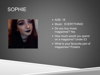 SOPHIE
 AGE: 18
 Music: EVERYTHING!
 Do you buy music
magazines? Yes
 How much would you spend
on a magazine? Under £3
 What is your favourite part of
magazines? Posters
 