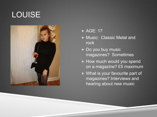 LOUISE
 AGE: 17
 Music: Classic Metal and
rock
 Do you buy music
magazines? Sometimes
 How much would you spend
on a magazine? £5 maximum
 What is your favourite part of
magazines? Interviews and
hearing about new music
 