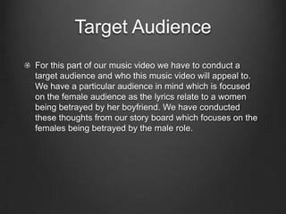 Target Audience
For this part of our music video we have to conduct a
target audience and who this music video will appeal to.
We have a particular audience in mind which is focused
on the female audience as the lyrics relate to a women
being betrayed by her boyfriend. We have conducted
these thoughts from our story board which focuses on the
females being betrayed by the male role.
 