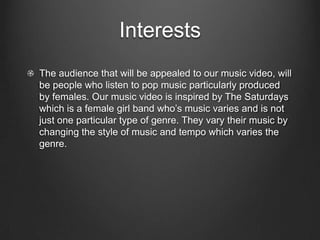 Interests
The audience that will be appealed to our music video, will
be people who listen to pop music particularly produced
by females. Our music video is inspired by The Saturdays
which is a female girl band who’s music varies and is not
just one particular type of genre. They vary their music by
changing the style of music and tempo which varies the
genre.
 