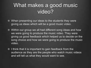 What makes a good music
         video?
When presenting our ideas to the students they were
giving us ideas which will be a good music video.

Within our group we all had different song ideas and how
we were going to produce the music video. They were
giving us good feedback which helped us to decide on the
song choice and how we were going to produce the music
video.

I think that it is important to gain feedback from the
audience as they are the people who watch music videos
and will tell us what they would want to see.
 