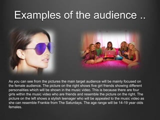 Examples of the audience ..




As you can see from the pictures the main target audience will be mainly focused on
the female audience. The picture on the right shows five girl friends showing different
personalities which will be shown in the music video. This is because there are four
girls within the music video who are friends and resemble the picture on the right. The
picture on the left shows a stylish teenager who will be appealed to the music video as
she can resemble Frankie from The Saturdays. The age range will be 14-19 year olds
females.
 